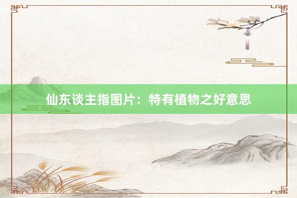 仙东谈主指图片：特有植物之好意思